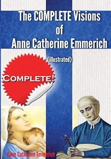 The Complete Visions of Anne Catherine Emmerich (Illustrated): The Lowly Life and Bitter Passion of Our Lord Jesus Christ and His Blessed Mother Together with the Mysteries of the Old Testament